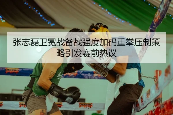 张志磊卫冕战备战强度加码重拳压制策略引发赛前热议