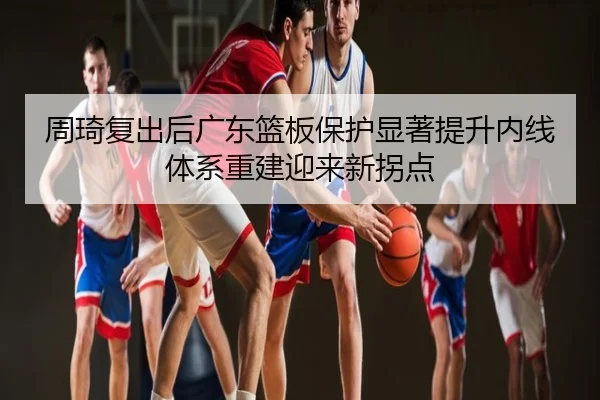 周琦复出后广东篮板保护显著提升内线体系重建迎来新拐点